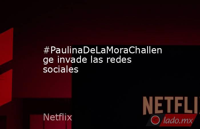 #PaulinaDeLaMoraChallenge invade las redes sociales. Noticias en tiempo real