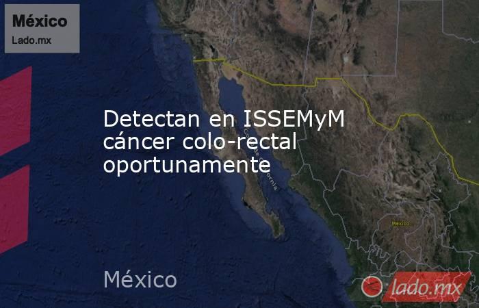 Detectan en ISSEMyM cáncer colo-rectal oportunamente. Noticias en tiempo real