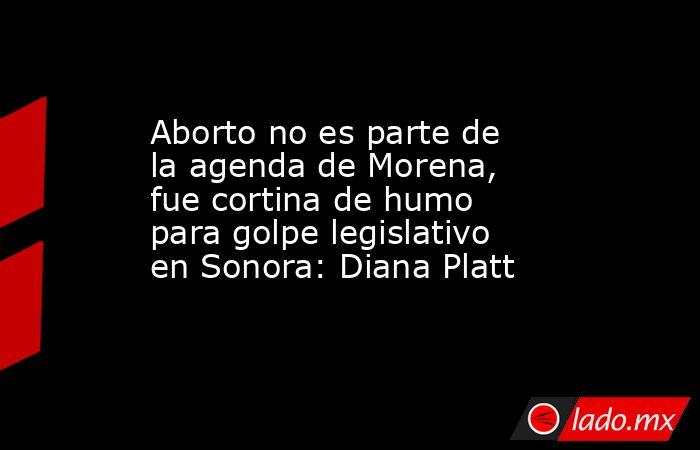 Aborto no es parte de la agenda de Morena, fue cortina de humo para golpe legislativo en Sonora: Diana Platt. Noticias en tiempo real