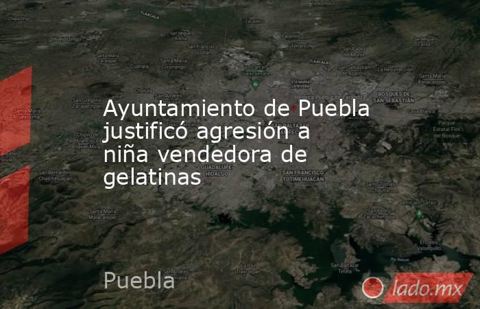 Ayuntamiento de Puebla justificó agresión a niña vendedora de gelatinas. Noticias en tiempo real