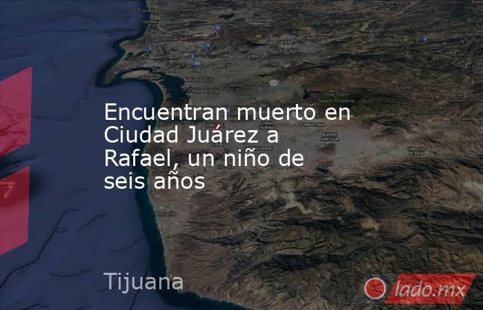 Encuentran muerto en Ciudad Juárez a Rafael, un niño de seis años. Noticias en tiempo real