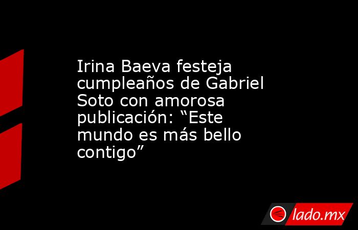 Irina Baeva festeja cumpleaños de Gabriel Soto con amorosa publicación: “Este mundo es más bello contigo”. Noticias en tiempo real