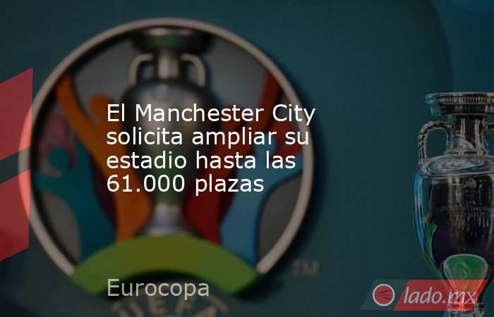 El Manchester City solicita ampliar su estadio hasta las 61.000 plazas. Noticias en tiempo real