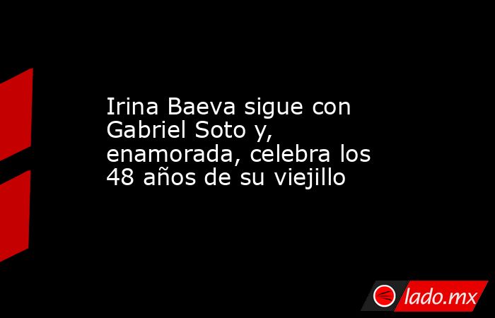 Irina Baeva sigue con Gabriel Soto y, enamorada, celebra los 48 años de su viejillo. Noticias en tiempo real