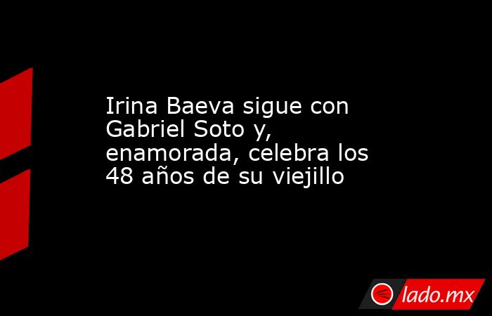 Irina Baeva sigue con Gabriel Soto y, enamorada, celebra los 48 años de su viejillo. Noticias en tiempo real
