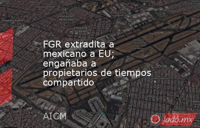 FGR extradita a mexicano a EU; engañaba a propietarios de tiempos compartido. Noticias en tiempo real