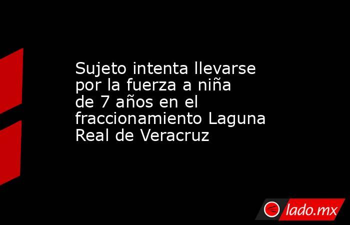 Sujeto intenta llevarse por la fuerza a niña de 7 años en el fraccionamiento Laguna Real de Veracruz. Noticias en tiempo real