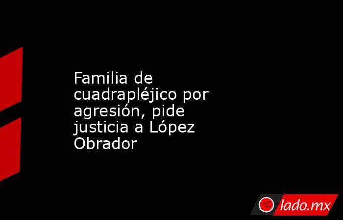 Familia de cuadrapléjico por agresión, pide justicia a López Obrador. Noticias en tiempo real