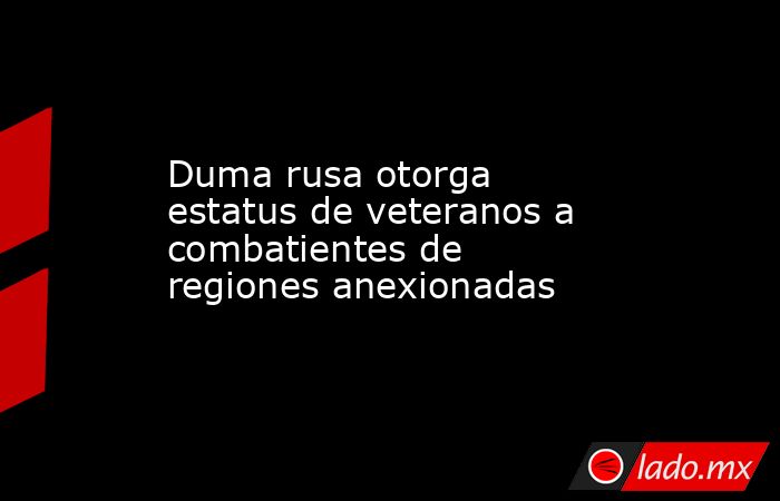 Duma rusa otorga estatus de veteranos a combatientes de regiones anexionadas. Noticias en tiempo real