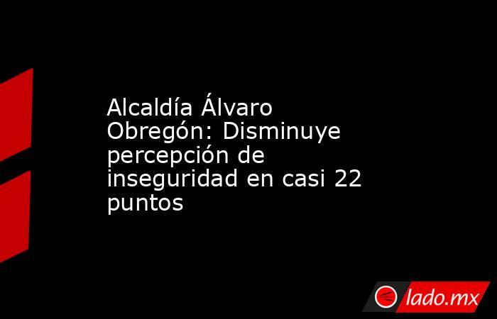 Alcaldía Álvaro Obregón: Disminuye percepción de inseguridad en casi 22 puntos. Noticias en tiempo real