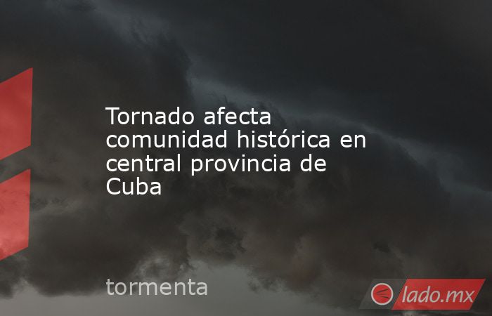 Tornado afecta comunidad histórica en central provincia de Cuba. Noticias en tiempo real
