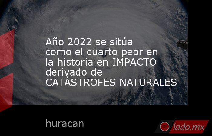 Año 2022 se sitúa como el cuarto peor en la historia en IMPACTO derivado de CATÁSTROFES NATURALES. Noticias en tiempo real