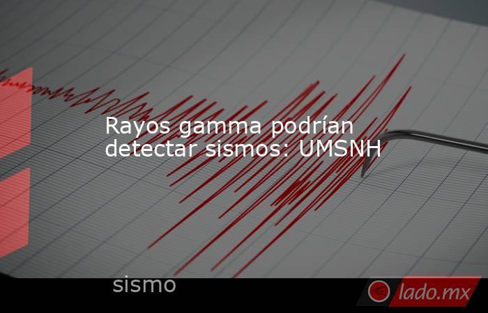 Rayos gamma podrían detectar sismos: UMSNH. Noticias en tiempo real