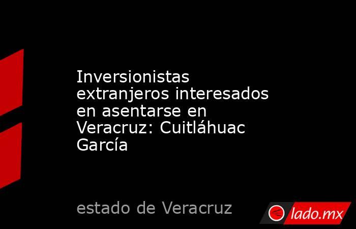 Inversionistas extranjeros interesados en asentarse en Veracruz: Cuitláhuac García. Noticias en tiempo real