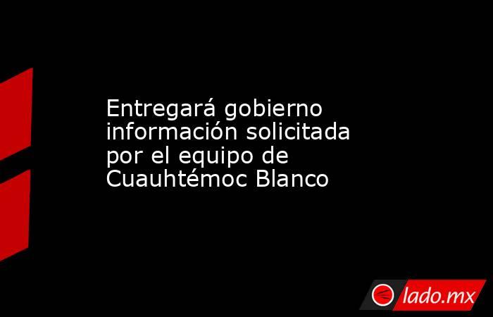Entregará gobierno información solicitada por el equipo de Cuauhtémoc Blanco. Noticias en tiempo real
