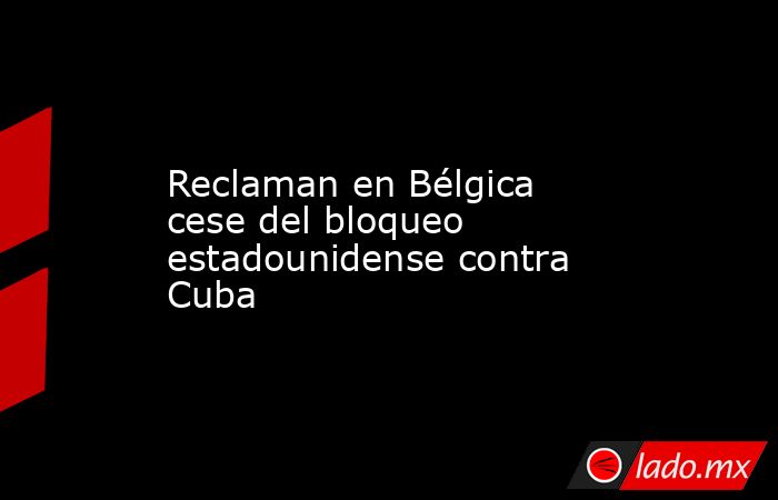 Reclaman en Bélgica cese del bloqueo estadounidense contra Cuba. Noticias en tiempo real