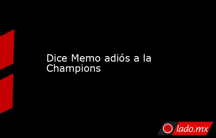 Dice Memo adiós a la Champions. Noticias en tiempo real