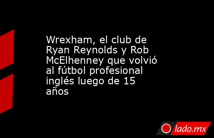 Wrexham, el club de Ryan Reynolds y Rob McElhenney que volvió al fútbol profesional inglés luego de 15 años. Noticias en tiempo real