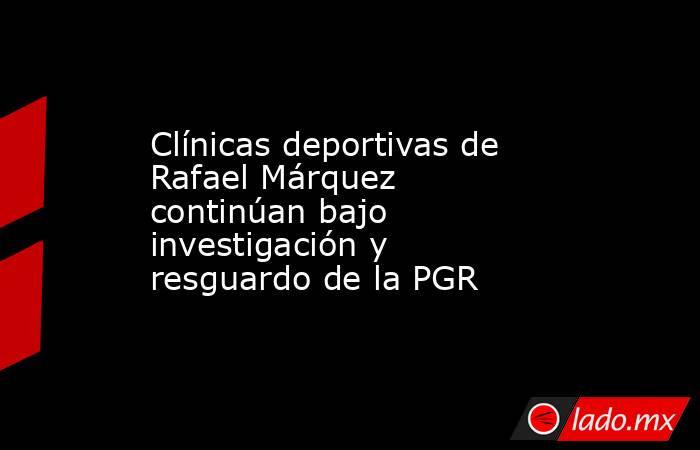 Clínicas deportivas de Rafael Márquez continúan bajo investigación y resguardo de la PGR. Noticias en tiempo real