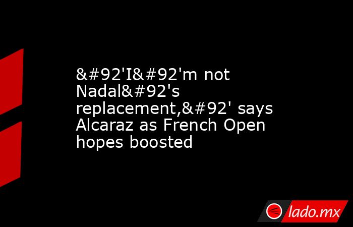 \'I\'m not Nadal\'s replacement,\' says Alcaraz as French Open hopes boosted. Noticias en tiempo real