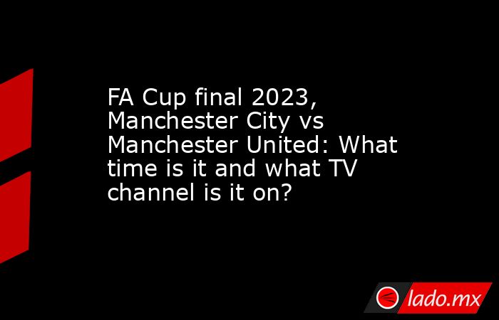 FA Cup final 2023, Manchester City vs Manchester United: What time is it and what TV channel is it on?. Noticias en tiempo real