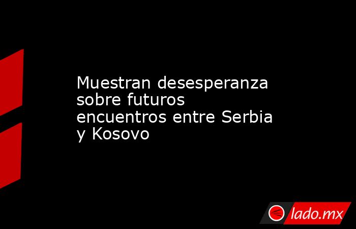 Muestran desesperanza sobre futuros encuentros entre Serbia y Kosovo. Noticias en tiempo real
