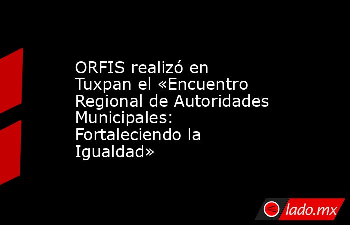 ORFIS realizó en Tuxpan el «Encuentro Regional de Autoridades Municipales: Fortaleciendo la Igualdad». Noticias en tiempo real