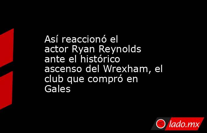 Así reaccionó el actor Ryan Reynolds ante el histórico ascenso del Wrexham, el club que compró en Gales. Noticias en tiempo real