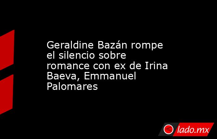 Geraldine Bazán rompe el silencio sobre romance con ex de Irina Baeva, Emmanuel Palomares. Noticias en tiempo real