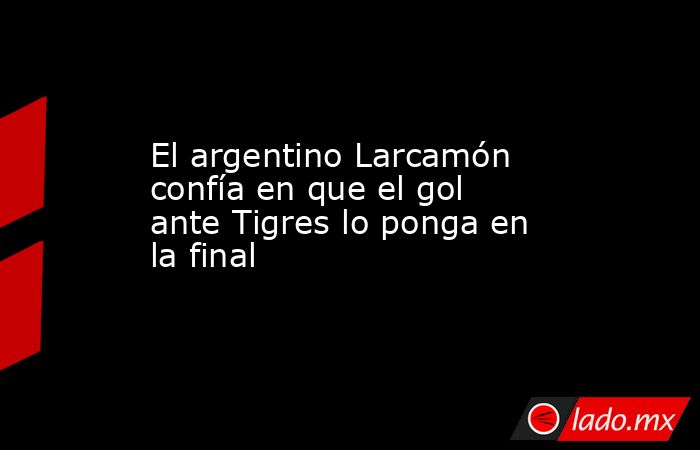 El argentino Larcamón confía en que el gol ante Tigres lo ponga en la final. Noticias en tiempo real