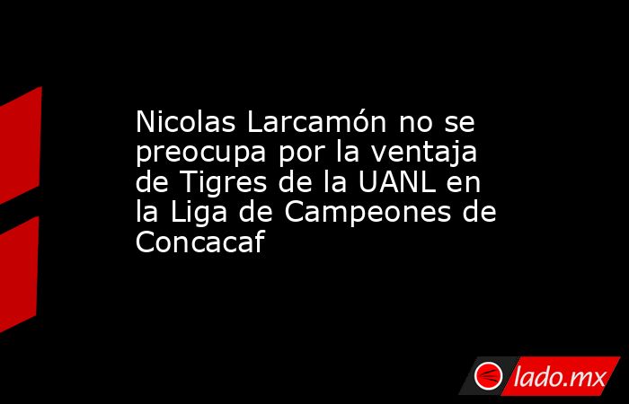 Nicolas Larcamón no se preocupa por la ventaja de Tigres de la UANL en la Liga de Campeones de Concacaf. Noticias en tiempo real
