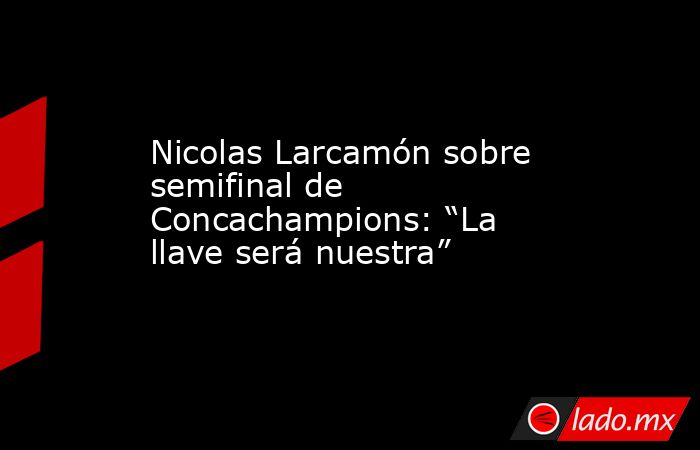 Nicolas Larcamón sobre semifinal de Concachampions: “La llave será nuestra”. Noticias en tiempo real