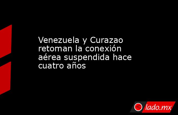 Venezuela y Curazao retoman la conexión aérea suspendida hace cuatro años. Noticias en tiempo real