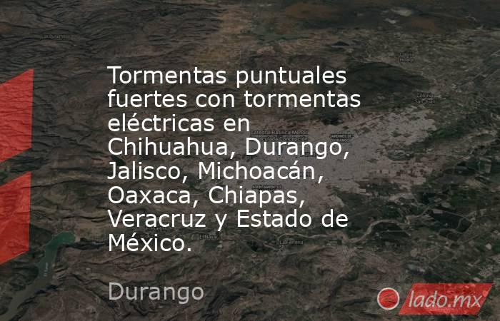 Tormentas puntuales fuertes con tormentas eléctricas en Chihuahua, Durango, Jalisco, Michoacán, Oaxaca, Chiapas, Veracruz y Estado de México.. Noticias en tiempo real