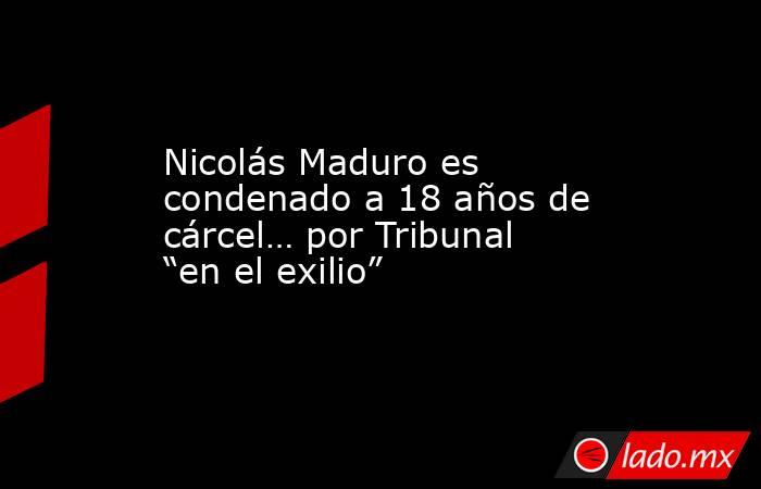 Nicolás Maduro es condenado a 18 años de cárcel… por Tribunal “en el exilio”. Noticias en tiempo real