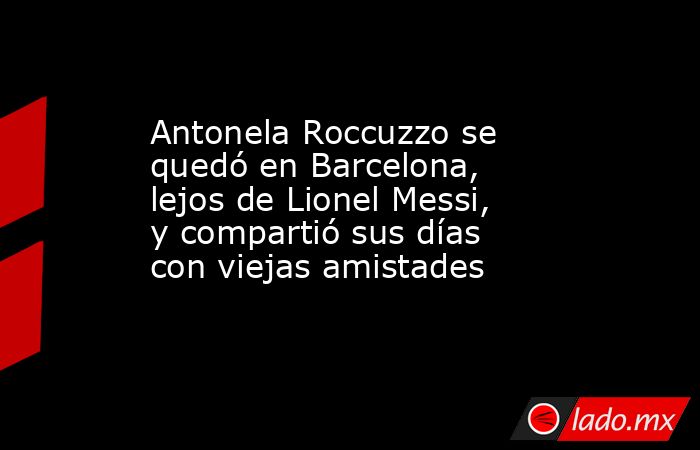 Antonela Roccuzzo se quedó en Barcelona, lejos de Lionel Messi, y compartió sus días con viejas amistades. Noticias en tiempo real