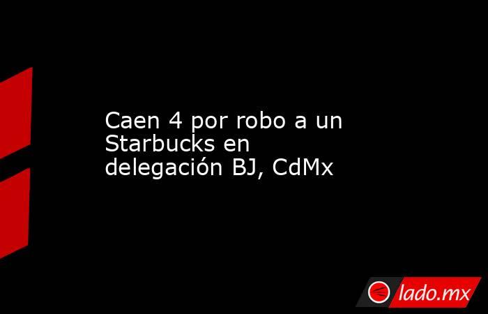 Caen 4 por robo a un Starbucks en delegación BJ, CdMx. Noticias en tiempo real