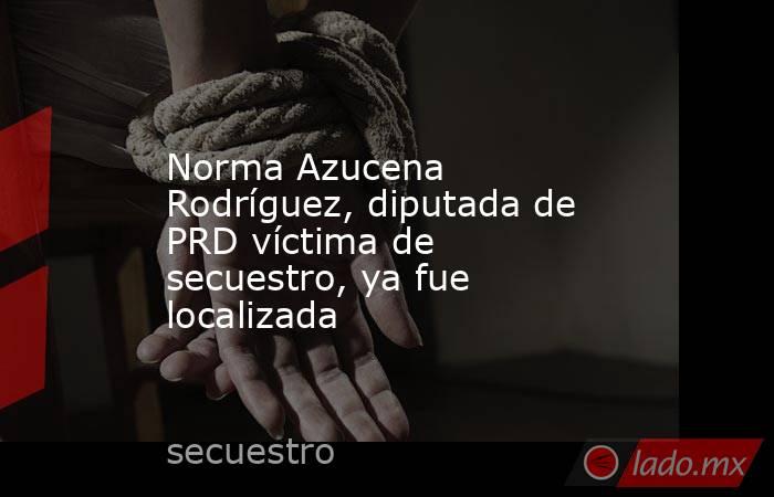 Norma Azucena Rodríguez, diputada de PRD víctima de secuestro, ya fue localizada. Noticias en tiempo real