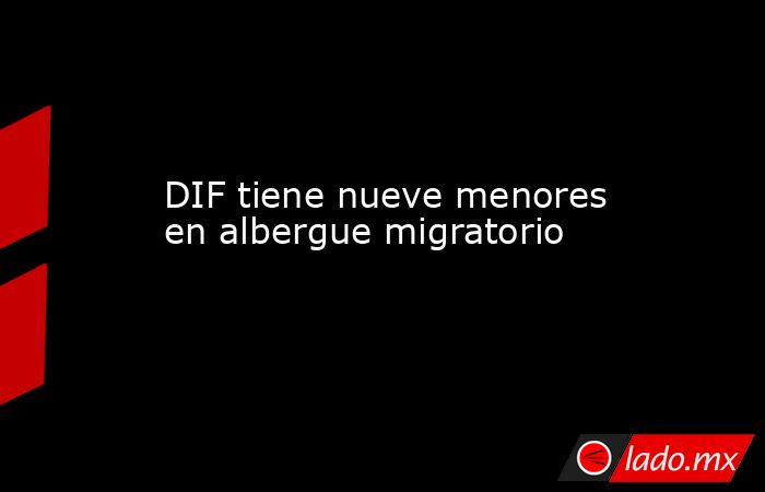 DIF tiene nueve menores en albergue migratorio. Noticias en tiempo real