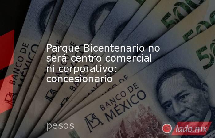 Parque Bicentenario no será centro comercial ni corporativo: concesionario. Noticias en tiempo real