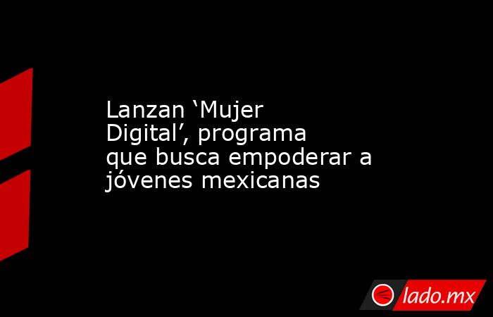Lanzan ‘Mujer Digital’, programa que busca empoderar a jóvenes mexicanas. Noticias en tiempo real
