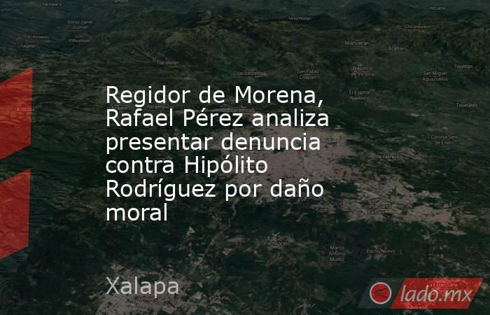 Regidor de Morena, Rafael Pérez analiza presentar denuncia contra Hipólito Rodríguez por daño moral. Noticias en tiempo real