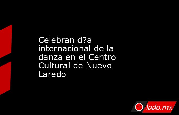 Celebran d?a internacional de la danza en el Centro Cultural de Nuevo Laredo. Noticias en tiempo real