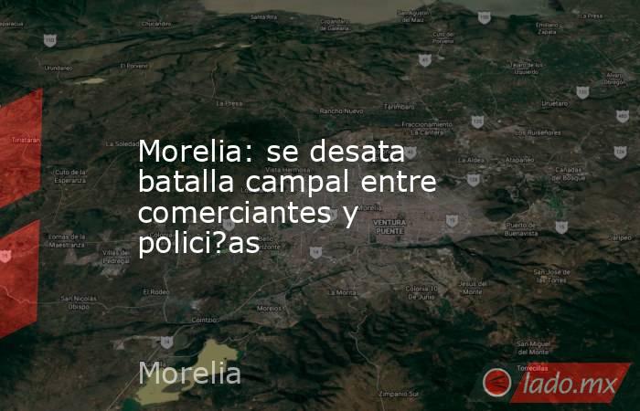 Morelia: se desata batalla campal entre comerciantes y polici?as. Noticias en tiempo real