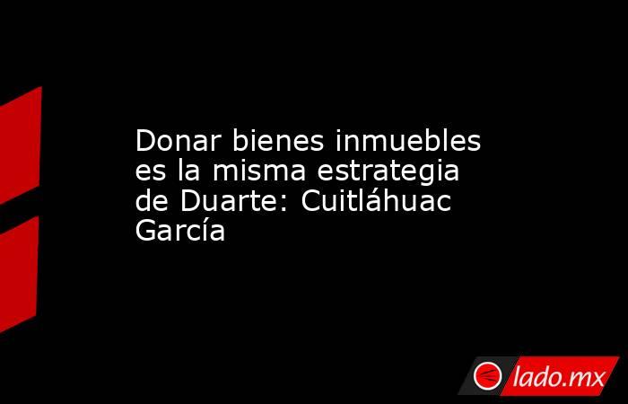 Donar bienes inmuebles es la misma estrategia de Duarte: Cuitláhuac García. Noticias en tiempo real