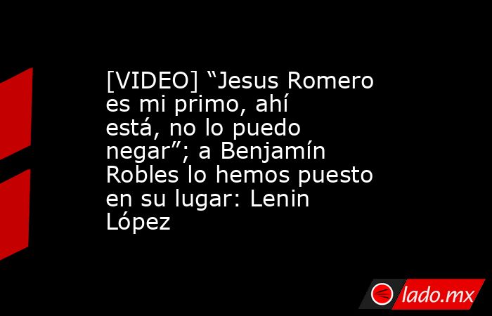 [VIDEO] “Jesus Romero es mi primo, ahí está, no lo puedo negar”; a Benjamín Robles lo hemos puesto en su lugar: Lenin López. Noticias en tiempo real