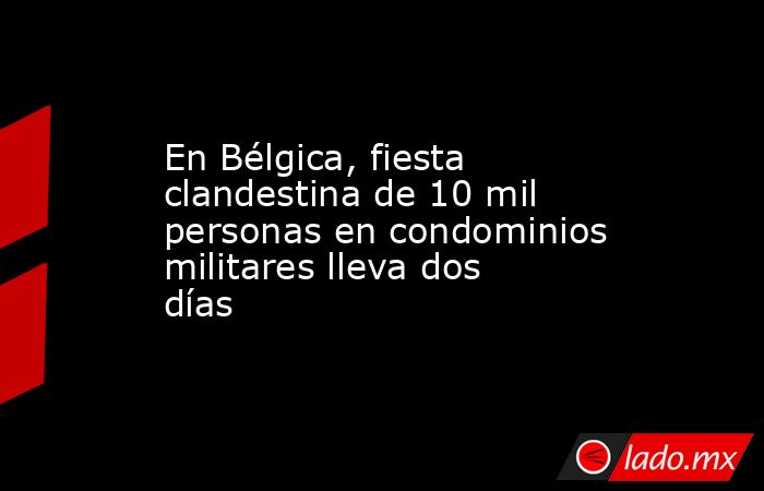 En Bélgica, fiesta clandestina de 10 mil personas en condominios militares lleva dos días. Noticias en tiempo real