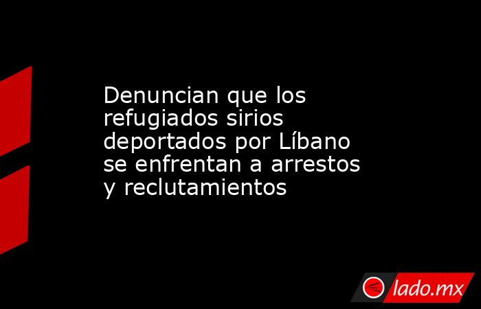 Denuncian que los refugiados sirios deportados por Líbano se enfrentan a arrestos y reclutamientos. Noticias en tiempo real