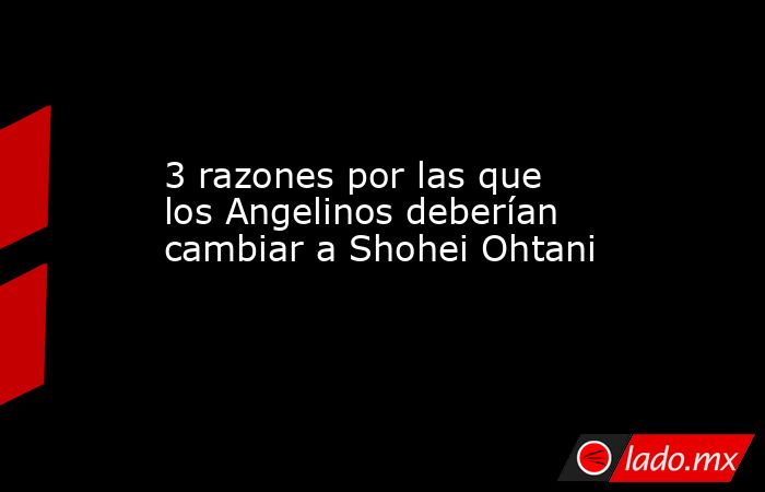 3 razones por las que los Angelinos deberían cambiar a Shohei Ohtani . Noticias en tiempo real