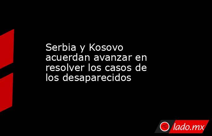 Serbia y Kosovo acuerdan avanzar en resolver los casos de los desaparecidos. Noticias en tiempo real